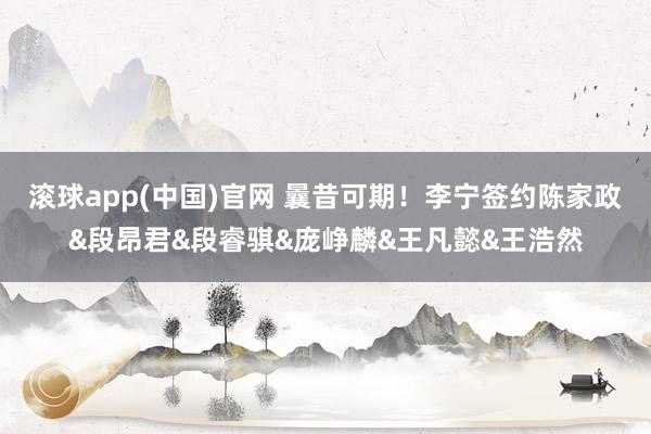 滚球app(中国)官网 曩昔可期！李宁签约陈家政&段昂君&段睿骐&庞峥麟&王凡懿&王浩然