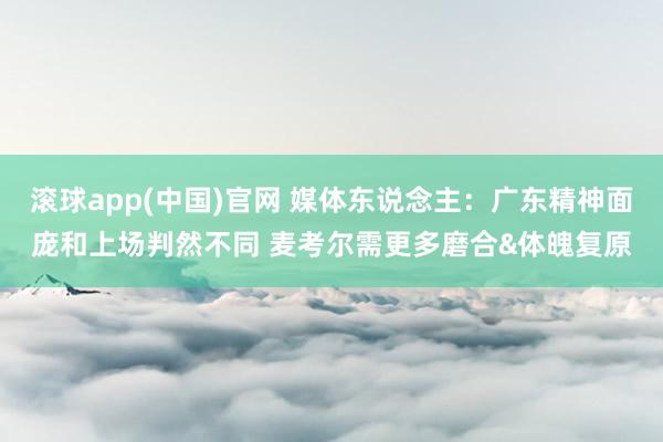 滚球app(中国)官网 媒体东说念主：广东精神面庞和上场判然不同 麦考尔需更多磨合&体魄复原