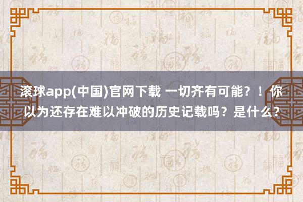 滚球app(中国)官网下载 一切齐有可能？！你以为还存在难以冲破的历史记载吗？是什么？
