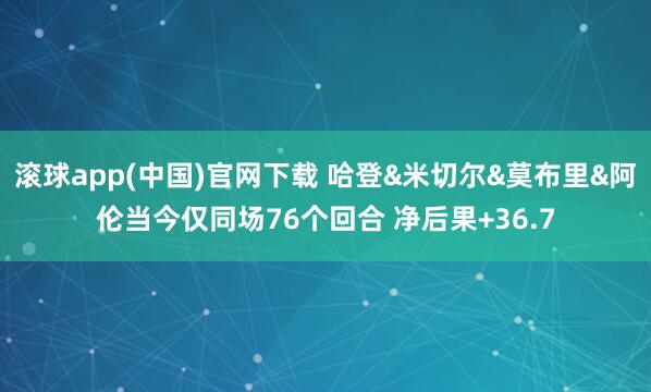 滚球app(中国)官网下载 哈登&米切尔&莫布里&阿伦当今仅同场76个回合 净后果+36.7