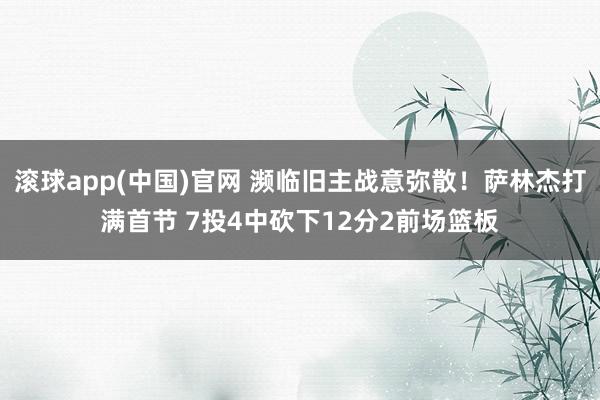 滚球app(中国)官网 濒临旧主战意弥散！萨林杰打满首节 7投4中砍下12分2前场篮板