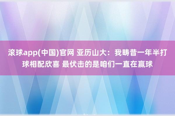 滚球app(中国)官网 亚历山大：我畴昔一年半打球相配欣喜 最伏击的是咱们一直在赢球