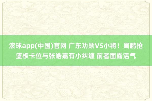 滚球app(中国)官网 广东功勋VS小将！周鹏抢篮板卡位与张皓嘉有小纠缠 前者面露活气