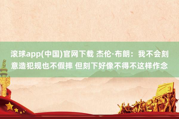 滚球app(中国)官网下载 杰伦·布朗：我不会刻意造犯规也不假摔 但刻下好像不得不这样作念