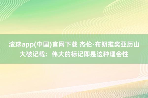 滚球app(中国)官网下载 杰伦·布朗推奖亚历山大破记载：伟大的标记即是这种理会性