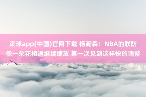 滚球app(中国)官网下载 杨瀚森：NBA的联防像一朵花相通继续缩放 第一次见到这样快的调整