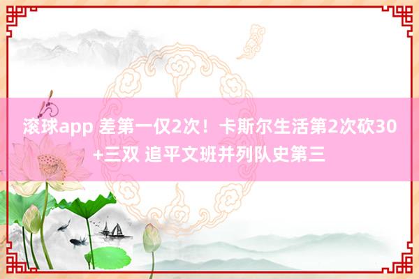 滚球app 差第一仅2次！卡斯尔生活第2次砍30+三双 追平文班并列队史第三