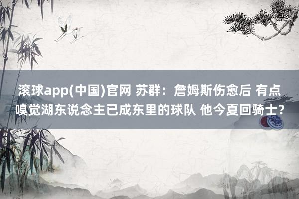 滚球app(中国)官网 苏群：詹姆斯伤愈后 有点嗅觉湖东说念主已成东里的球队 他今夏回骑士？