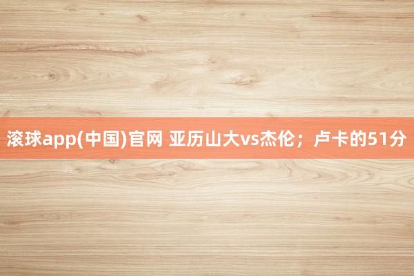 滚球app(中国)官网 亚历山大vs杰伦；卢卡的51分