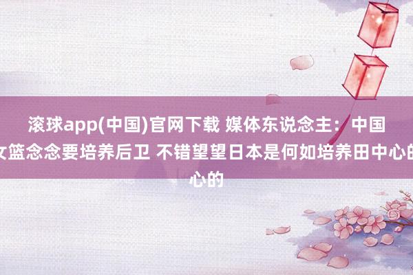 滚球app(中国)官网下载 媒体东说念主：中国女篮念念要培养后卫 不错望望日本是何如培养田中心的
