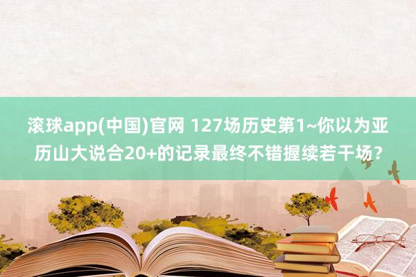 滚球app(中国)官网 127场历史第1~你以为亚历山大说合20+的记录最终不错握续若干场？