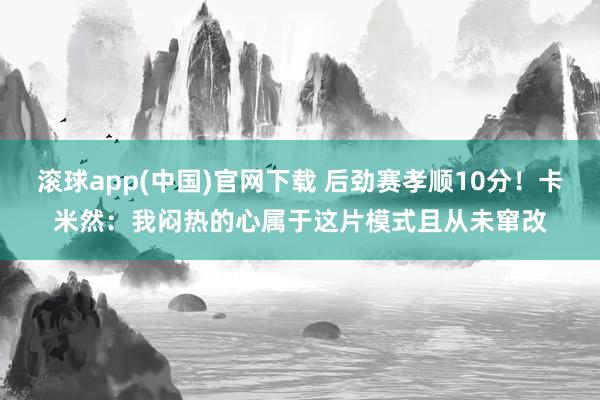滚球app(中国)官网下载 后劲赛孝顺10分！卡米然：我闷热的心属于这片模式且从未窜改