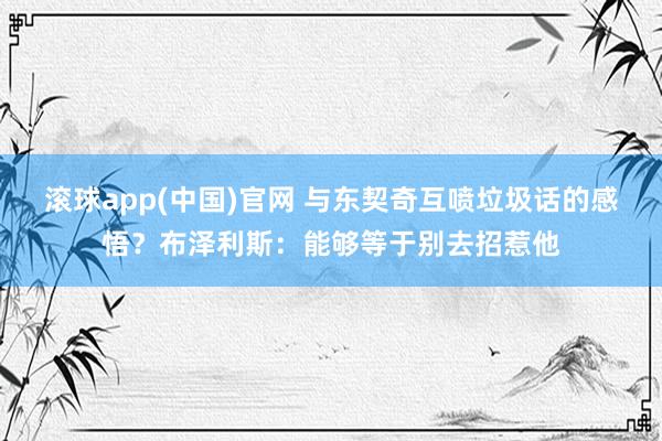 滚球app(中国)官网 与东契奇互喷垃圾话的感悟？布泽利斯：能够等于别去招惹他
