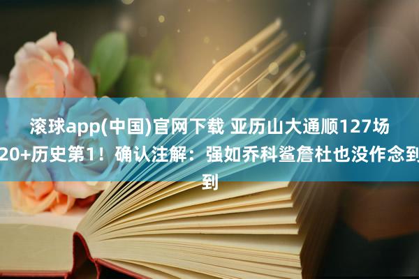 滚球app(中国)官网下载 亚历山大通顺127场20+历史第1！确认注解：强如乔科鲨詹杜也没作念到