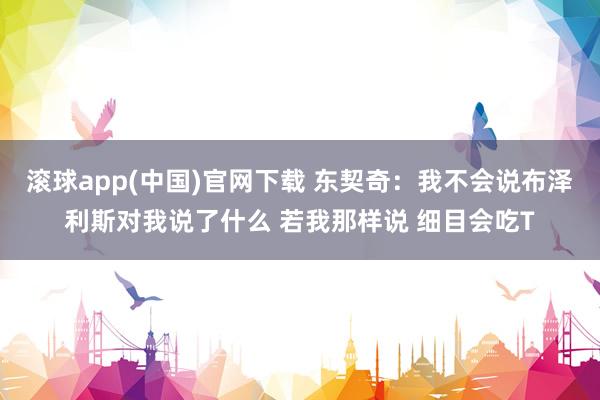 滚球app(中国)官网下载 东契奇：我不会说布泽利斯对我说了什么 若我那样说 细目会吃T