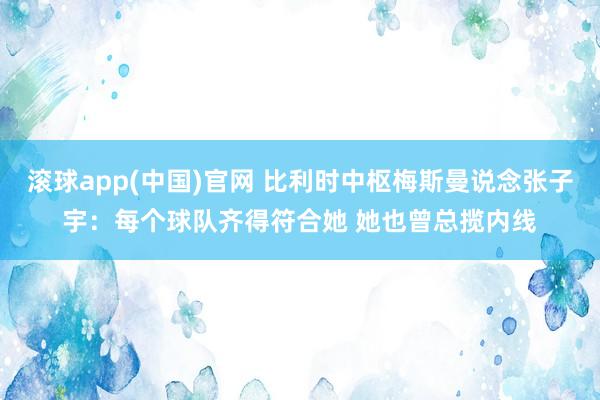 滚球app(中国)官网 比利时中枢梅斯曼说念张子宇：每个球队齐得符合她 她也曾总揽内线