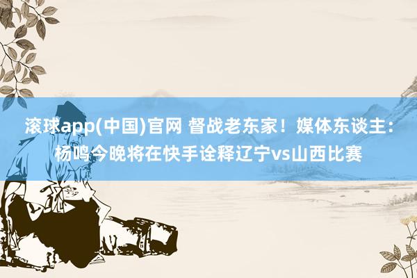 滚球app(中国)官网 督战老东家！媒体东谈主：杨鸣今晚将在快手诠释辽宁vs山西比赛