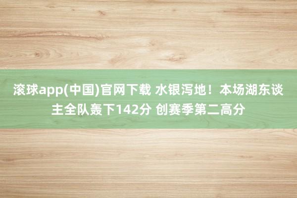 滚球app(中国)官网下载 水银泻地！本场湖东谈主全队轰下142分 创赛季第二高分