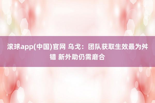 滚球app(中国)官网 乌戈：团队获取生效最为舛错 新外助仍需磨合