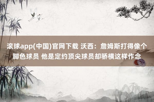滚球app(中国)官网下载 沃西：詹姆斯打得像个脚色球员 他是定约顶尖球员却骄横这样作念