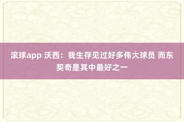 滚球app 沃西：我生存见过好多伟大球员 而东契奇是其中最好之一