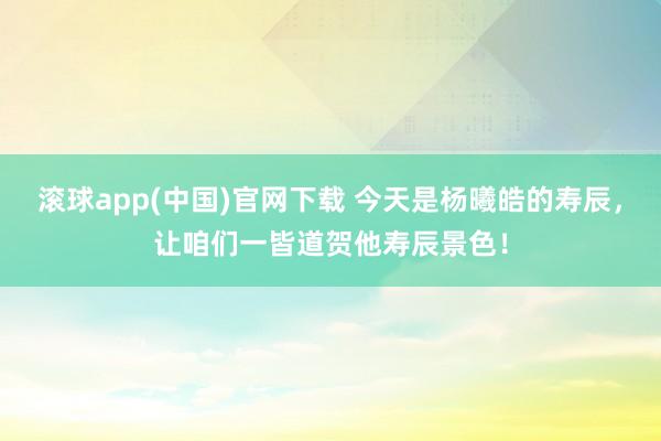 滚球app(中国)官网下载 今天是杨曦皓的寿辰，让咱们一皆道贺他寿辰景色！