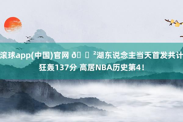 滚球app(中国)官网 😲湖东说念主当天首发共计狂轰137分 高居NBA历史第4！