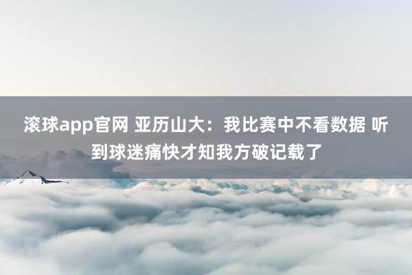 滚球app官网 亚历山大：我比赛中不看数据 听到球迷痛快才知我方破记载了