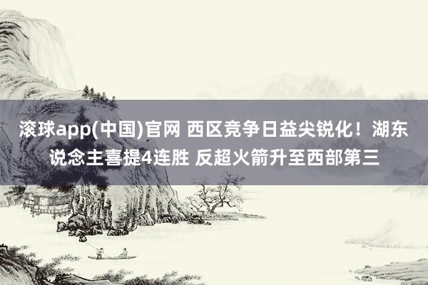 滚球app(中国)官网 西区竞争日益尖锐化！湖东说念主喜提4连胜 反超火箭升至西部第三
