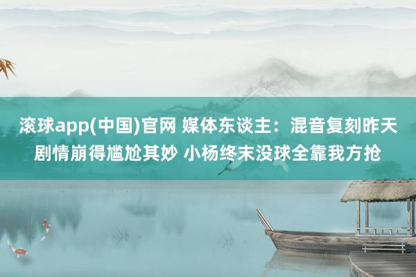 滚球app(中国)官网 媒体东谈主：混音复刻昨天剧情崩得尴尬其妙 小杨终末没球全靠我方抢