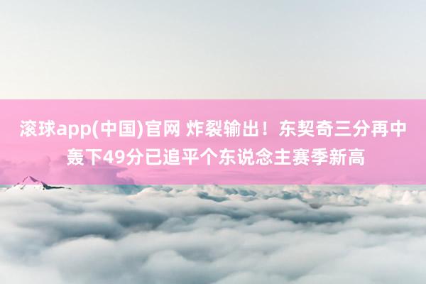 滚球app(中国)官网 炸裂输出！东契奇三分再中 轰下49分已追平个东说念主赛季新高