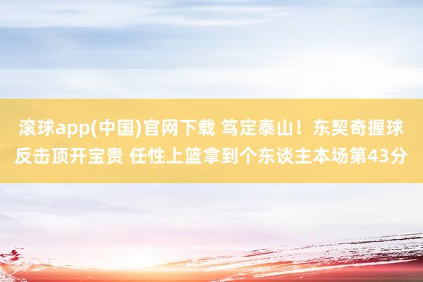 滚球app(中国)官网下载 笃定泰山！东契奇握球反击顶开宝贵 任性上篮拿到个东谈主本场第43分