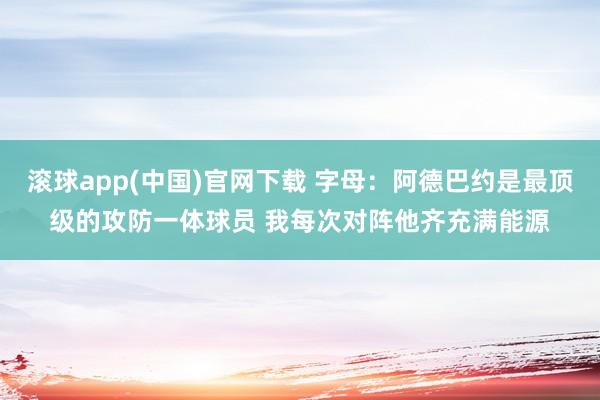 滚球app(中国)官网下载 字母：阿德巴约是最顶级的攻防一体球员 我每次对阵他齐充满能源