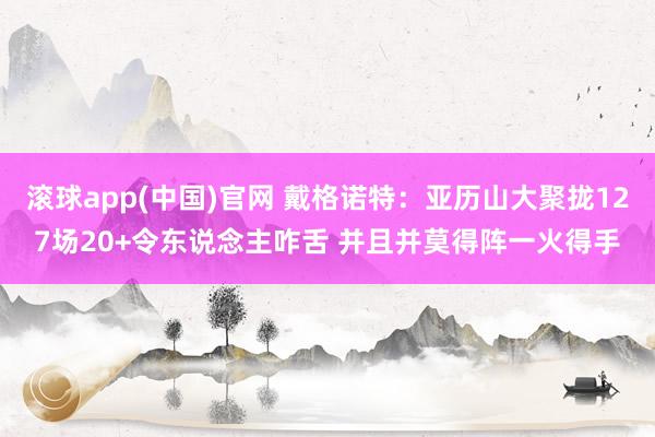 滚球app(中国)官网 戴格诺特：亚历山大聚拢127场20+令东说念主咋舌 并且并莫得阵一火得手