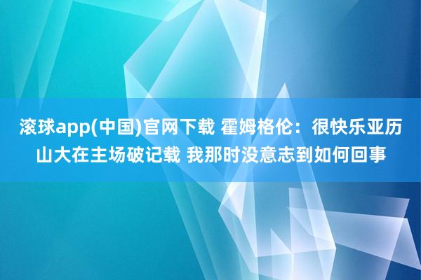 滚球app(中国)官网下载 霍姆格伦：很快乐亚历山大在主场破记载 我那时没意志到如何回事