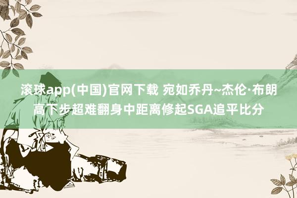 滚球app(中国)官网下载 宛如乔丹~杰伦·布朗高下步超难翻身中距离修起SGA追平比分