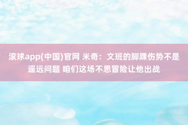 滚球app(中国)官网 米奇：文班的脚踝伤势不是遥远问题 咱们这场不思冒险让他出战