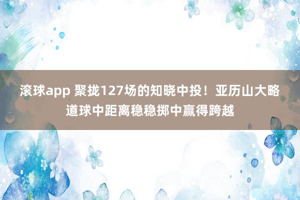 滚球app 聚拢127场的知晓中投！亚历山大略道球中距离稳稳掷中赢得跨越