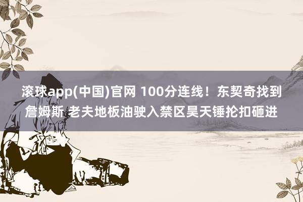滚球app(中国)官网 100分连线！东契奇找到詹姆斯 老夫地板油驶入禁区昊天锤抡扣砸进