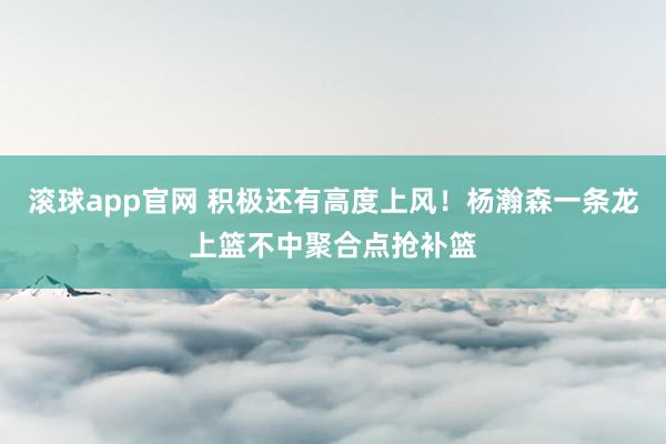 滚球app官网 积极还有高度上风！杨瀚森一条龙上篮不中聚合点抢补篮