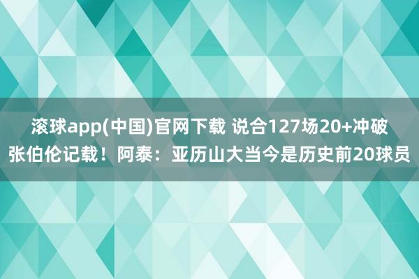 滚球app(中国)官网下载 说合127场20+冲破张伯伦记载！阿泰：亚历山大当今是历史前20球员