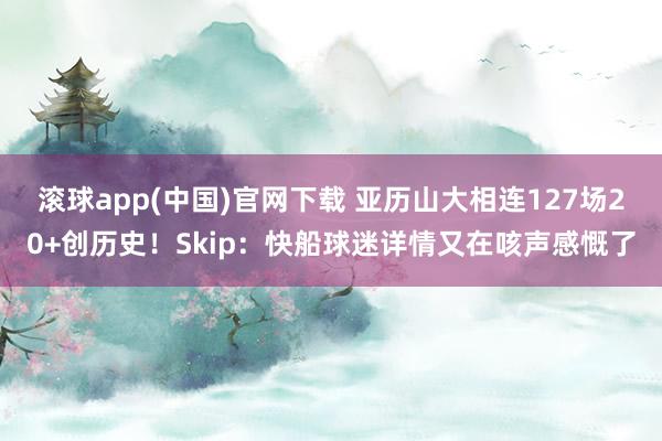 滚球app(中国)官网下载 亚历山大相连127场20+创历史！Skip：快船球迷详情又在咳声感慨了