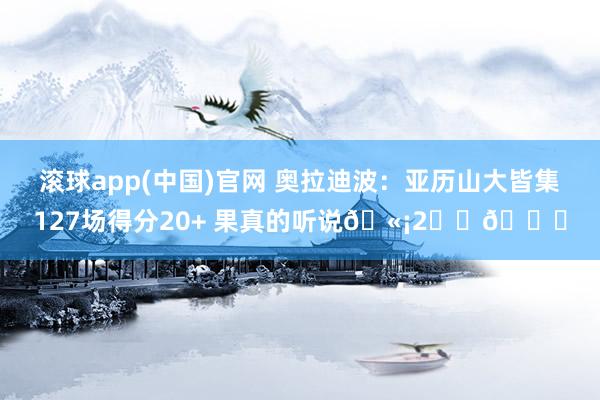 滚球app(中国)官网 奥拉迪波：亚历山大皆集127场得分20+ 果真的听说🫡2️⃣🐐