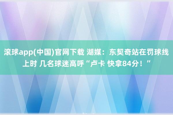 滚球app(中国)官网下载 湖媒：东契奇站在罚球线上时 几名球迷高呼“卢卡 快拿84分！”