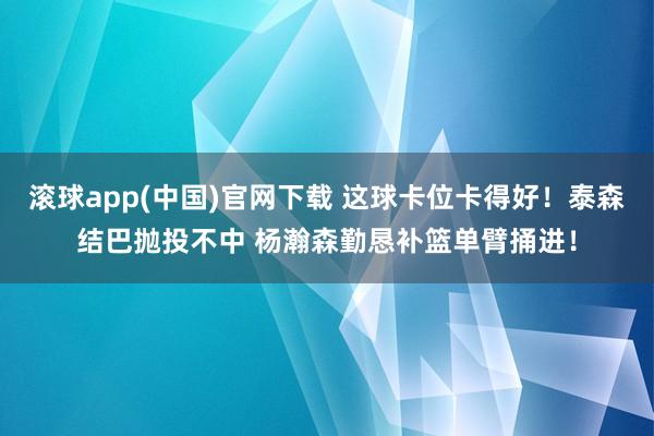 滚球app(中国)官网下载 这球卡位卡得好！泰森结巴抛投不中 杨瀚森勤恳补篮单臂捅进！