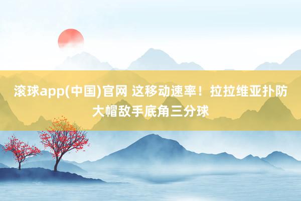滚球app(中国)官网 这移动速率！拉拉维亚扑防大帽敌手底角三分球