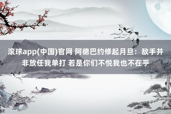 滚球app(中国)官网 阿德巴约修起月旦：敌手并非放任我单打 若是你们不悦我也不在乎
