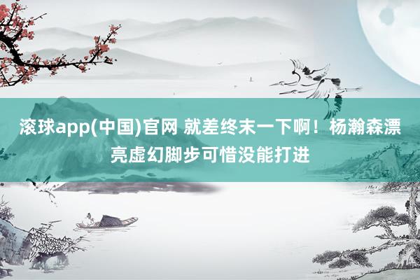 滚球app(中国)官网 就差终末一下啊！杨瀚森漂亮虚幻脚步可惜没能打进