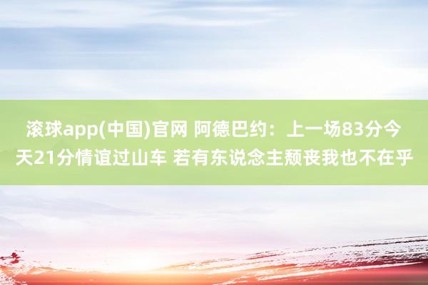 滚球app(中国)官网 阿德巴约：上一场83分今天21分情谊过山车 若有东说念主颓丧我也不在乎