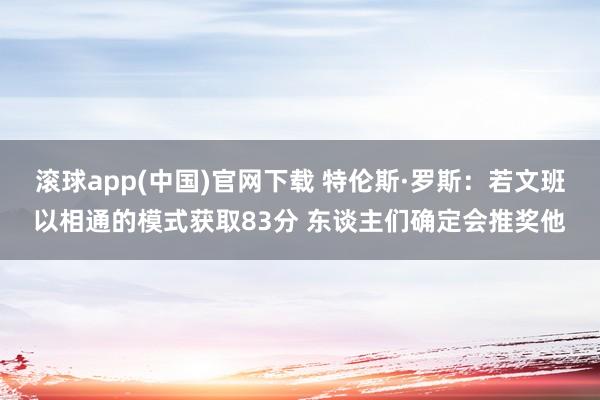 滚球app(中国)官网下载 特伦斯·罗斯：若文班以相通的模式获取83分 东谈主们确定会推奖他
